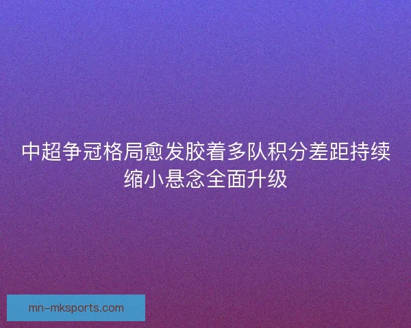 中超争冠格局愈发胶着多队积分差距持续缩小悬念全面升级
