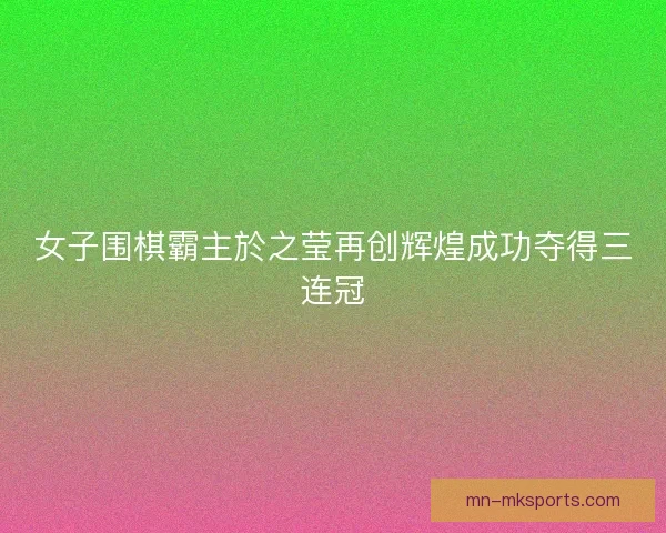 女子围棋霸主於之莹再创辉煌成功夺得三连冠